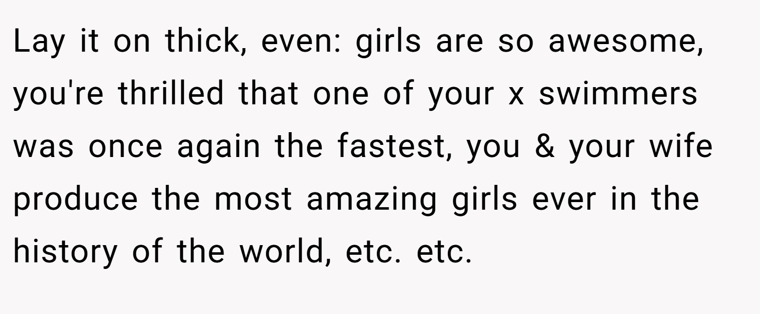 Lay it on thick, even: girls are so awesome, you're thrilled that one of your x swimmers was once again the fastest, you & your wife produce the most amazing girls ever in the history of the world, etc. etc.
