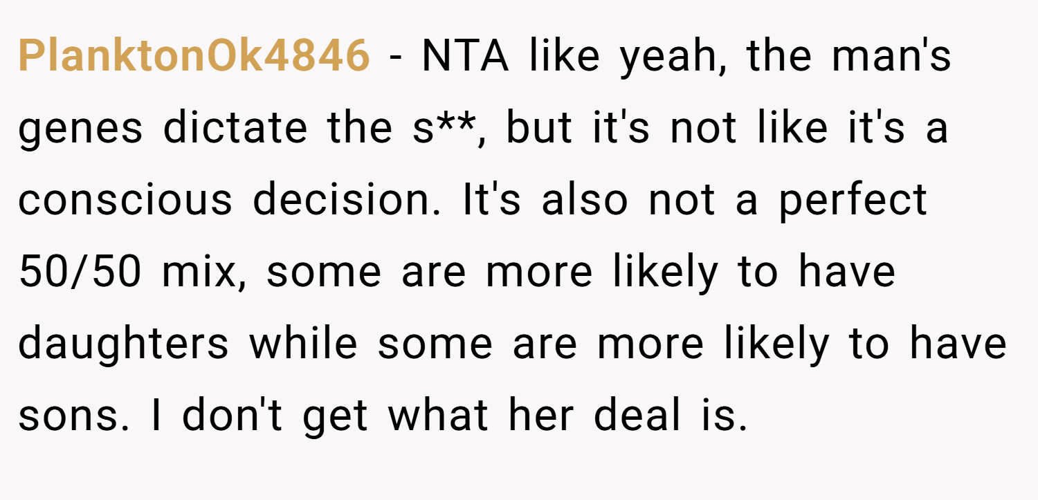 PlanktonOk4846 − NTA like yeah, the man's genes dictate the s**, but it's not like it's a conscious decision. It's also not a perfect 50/50 mix, some are more likely to have daughters while some are more likely to have sons. I don't get what her deal is.