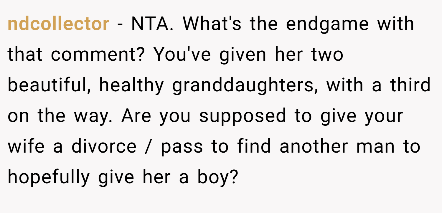 ndcollector − NTA. What's the endgame with that comment? You've given her two beautiful, healthy granddaughters, with a third on the way. Are you supposed to give your wife a divorce / pass to find another man to hopefully give her a boy?