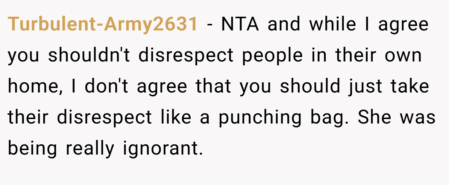 Turbulent-Army2631 − NTA and while I agree you shouldn't disrespect people in their own home, I don't agree that you should just take their disrespect like a punching bag. She was being really ignorant.