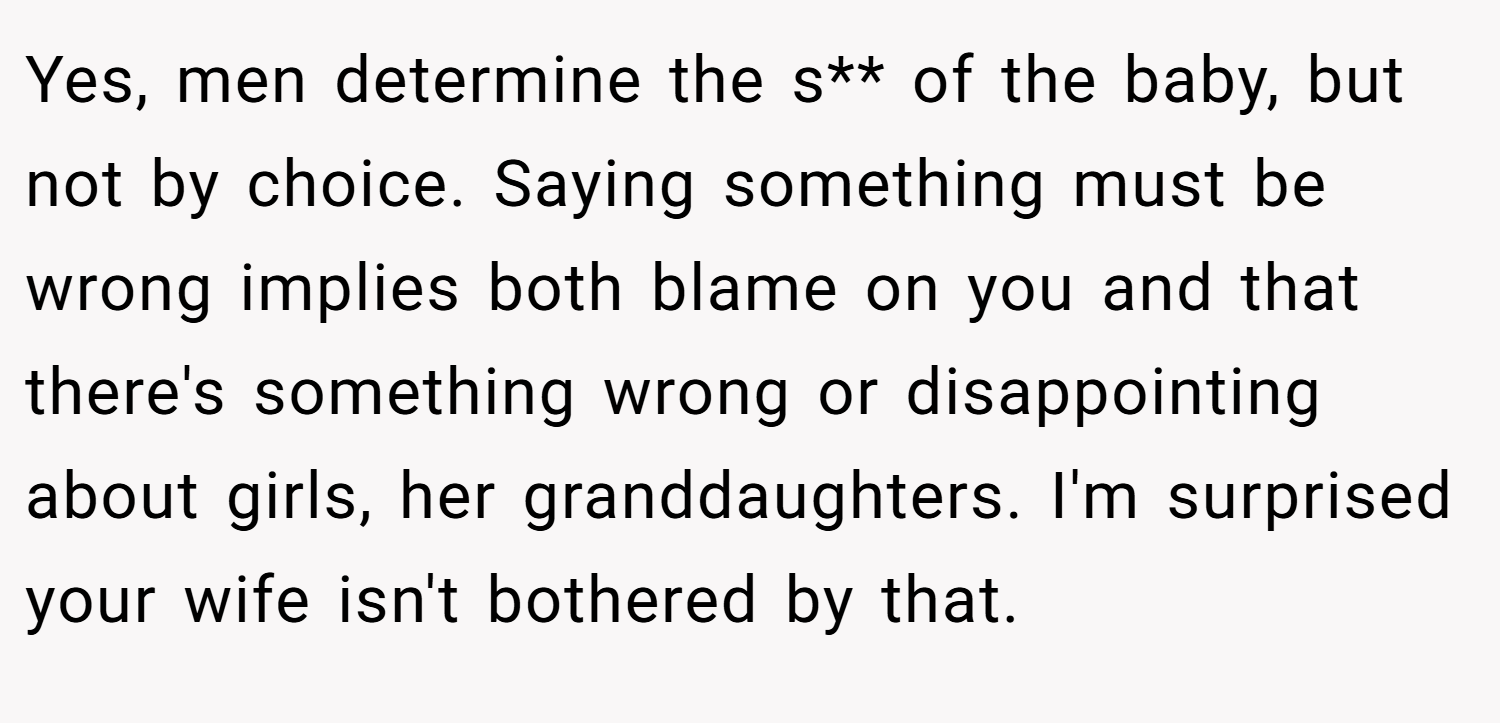 Yes, men determine the s** of the baby, but not by choice. Saying something must be wrong implies both blame on you and that there's something wrong or disappointing about girls, her granddaughters. I'm surprised your wife isn't bothered by that.