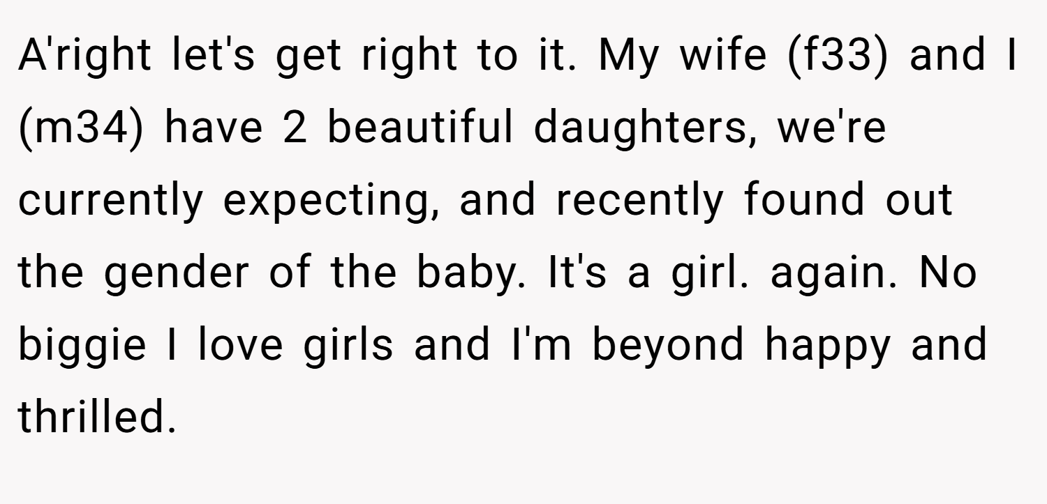 A'right let's get right to it. My wife (f33) and I (m34) have 2 beautiful daughters, we're currently expecting, and recently found out the gender of the baby. It's a girl. again. No biggie I love girls and I'm beyond happy and thrilled.