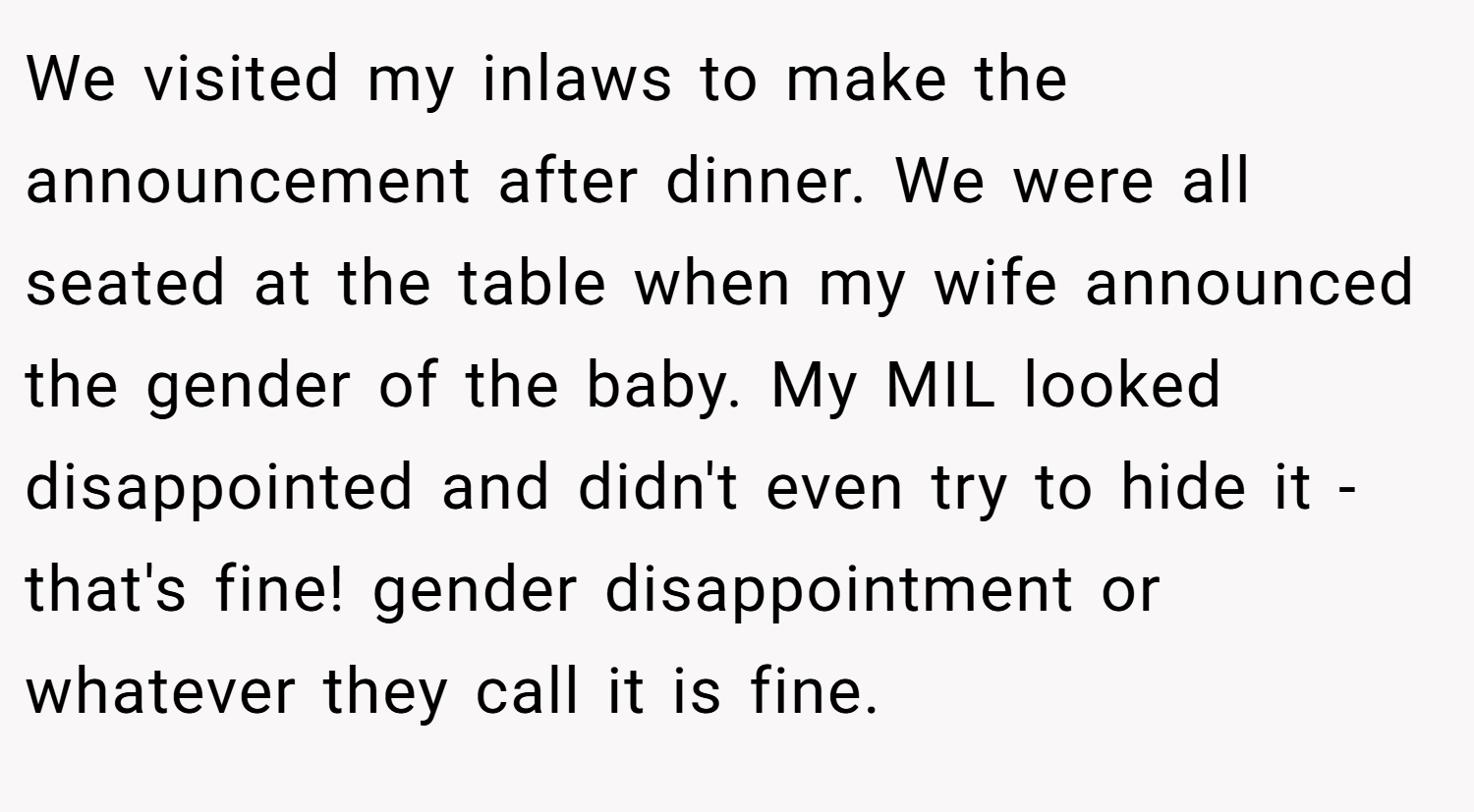 We visited my inlaws to make the announcement after dinner. We were all seated at the table when my wife announced the gender of the baby. My MIL looked disappointed and didn't even try to hide it - that's fine! gender disappointment or whatever they call it is fine.