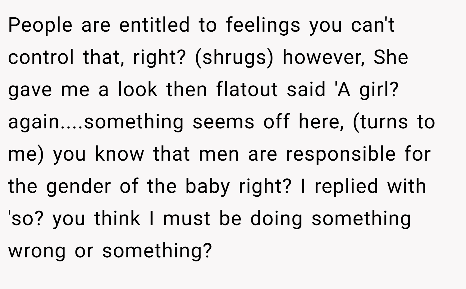 People are entitled to feelings you can't control that, right? (shrugs) however, She gave me a look then flatout said 'A girl? again....something seems off here, (turns to me) you know that men are responsible for the gender of the baby right? I replied with 'so? you think I must be doing something wrong or something?