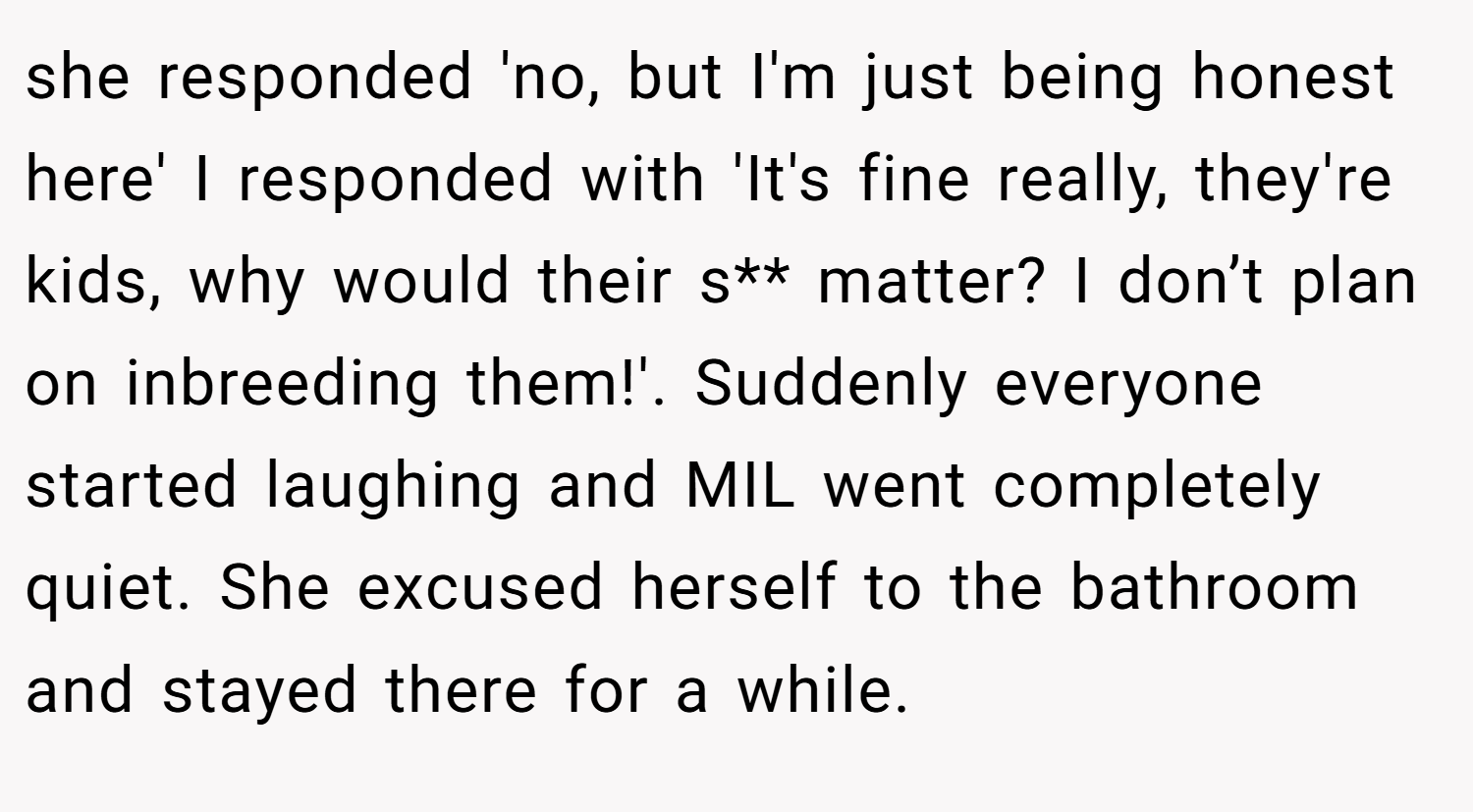 she responded 'no, but I'm just being honest here' I responded with 'It's fine really, they're kids, why would their s** matter? I don’t plan on inbreeding them!'. Suddenly everyone started laughing and MIL went completely quiet. She excused herself to the bathroom and stayed there for a while.