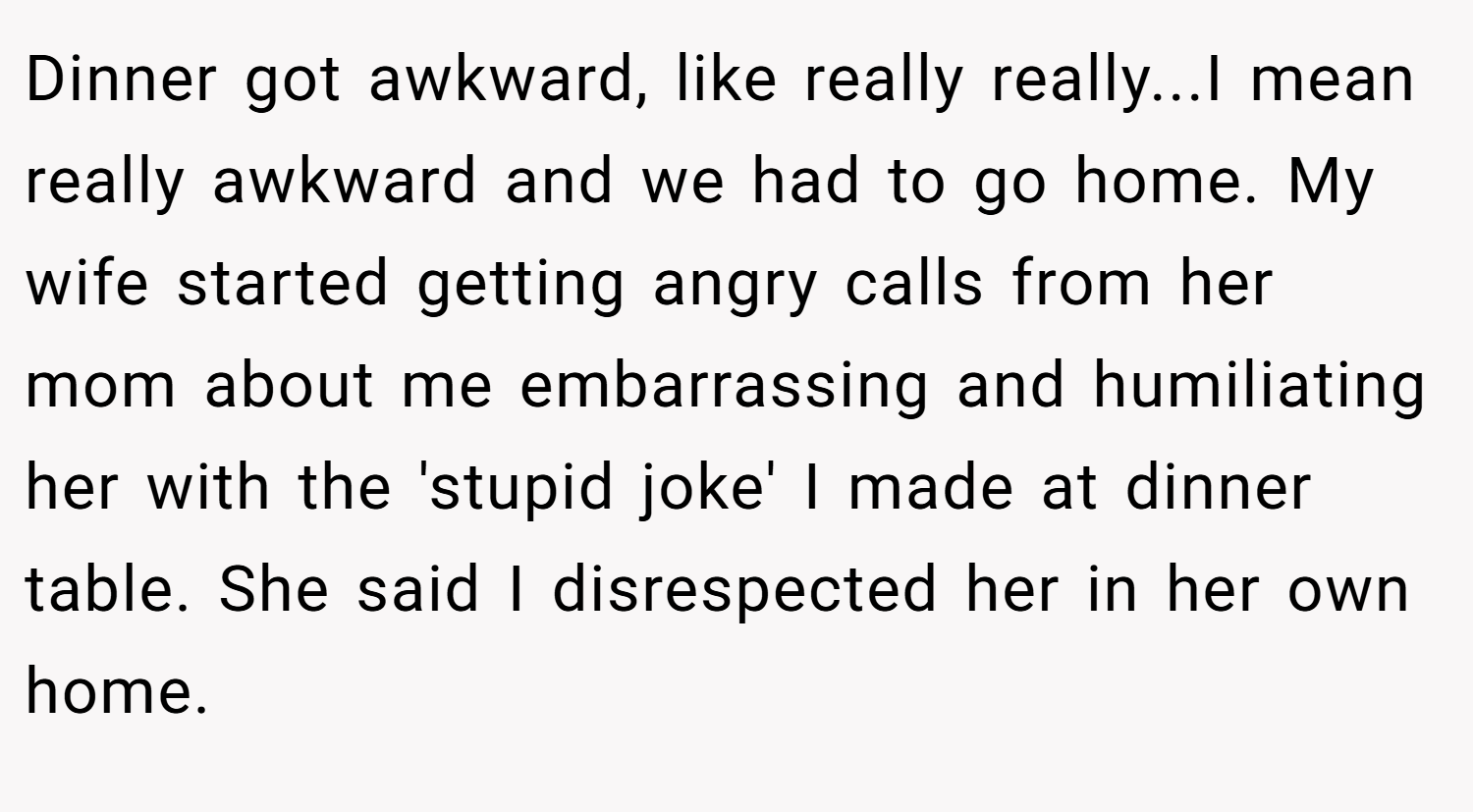 Dinner got awkward, like really really...I mean really awkward and we had to go home. My wife started getting angry calls from her mom about me embarrassing and humiliating her with the 'stupid joke' I made at dinner table. She said I disrespected her in her own home.