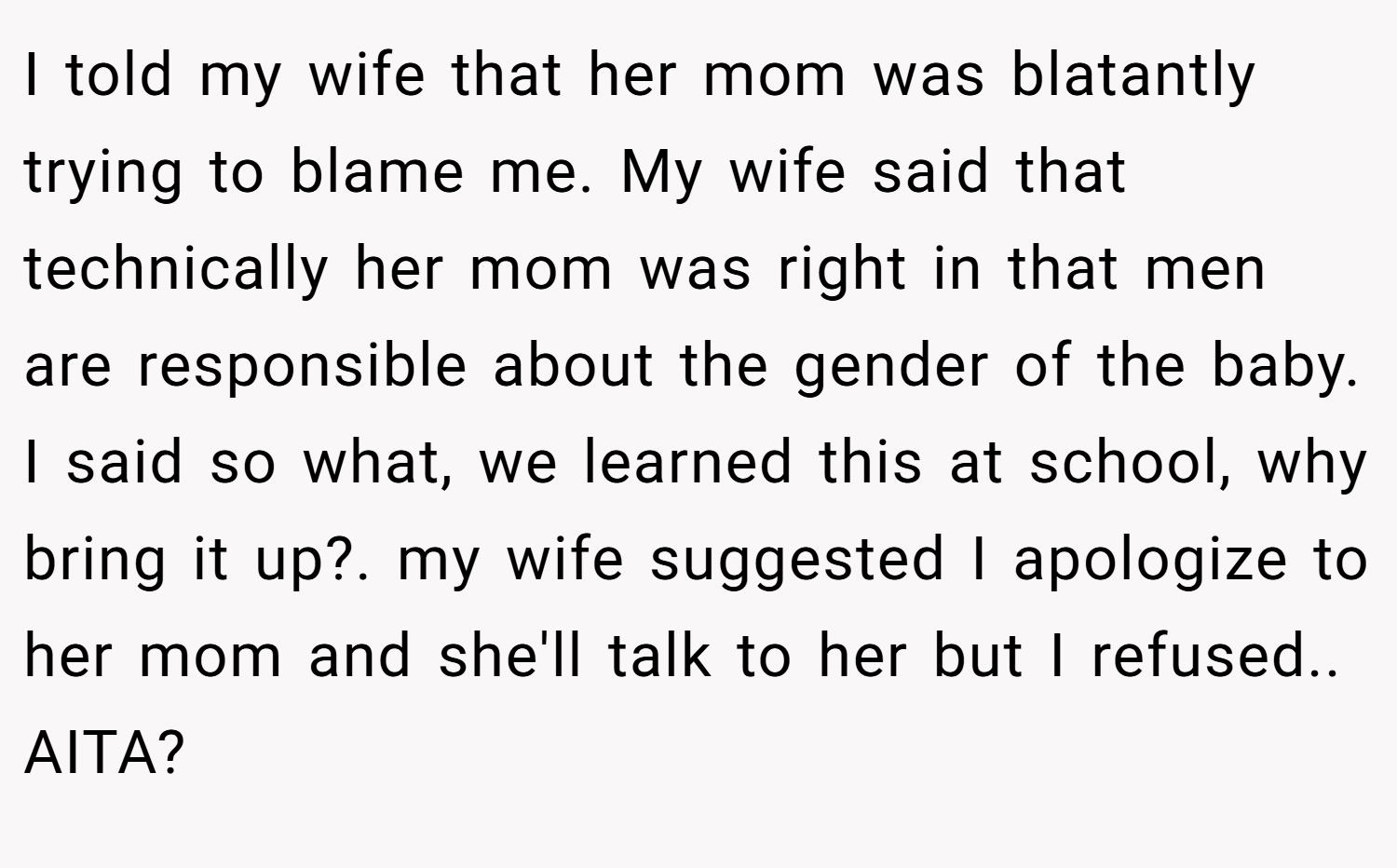 I told my wife that her mom was blatantly trying to blame me. My wife said that technically her mom was right in that men are responsible about the gender of the baby. I said so what, we learned this at school, why bring it up?. my wife suggested I apologize to her mom and she'll talk to her but I refused.. AITA?