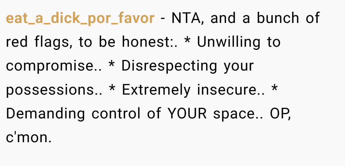eat_a_dick_por_favor − NTA, and a bunch of red flags, to be honest:. * Unwilling to compromise.. * Disrespecting your possessions.. * Extremely insecure.. * Demanding control of YOUR space.. OP, c'mon. 