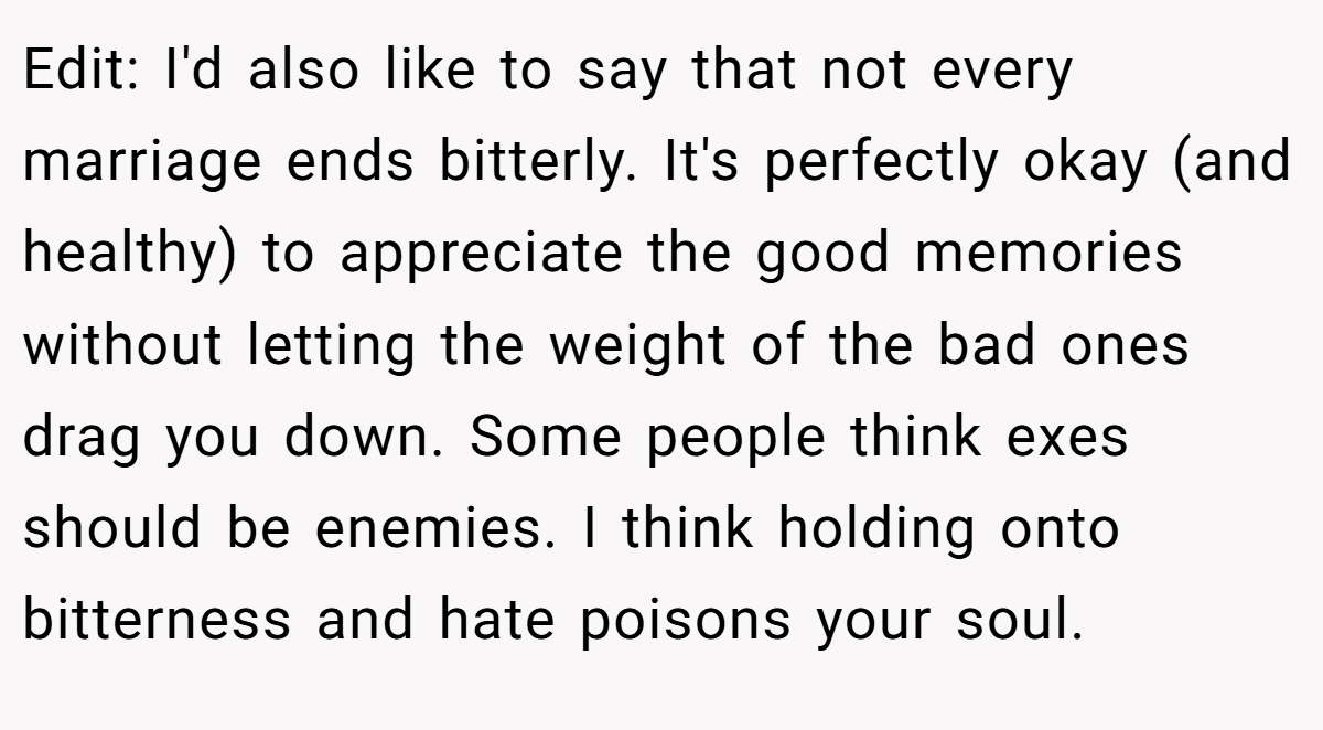 Edit: I'd also like to say that not every marriage ends bitterly. It's perfectly okay (and healthy) to appreciate the good memories without letting the weight of the bad ones drag you down. Some people think exes should be enemies. I think holding onto bitterness and hate poisons your soul.
