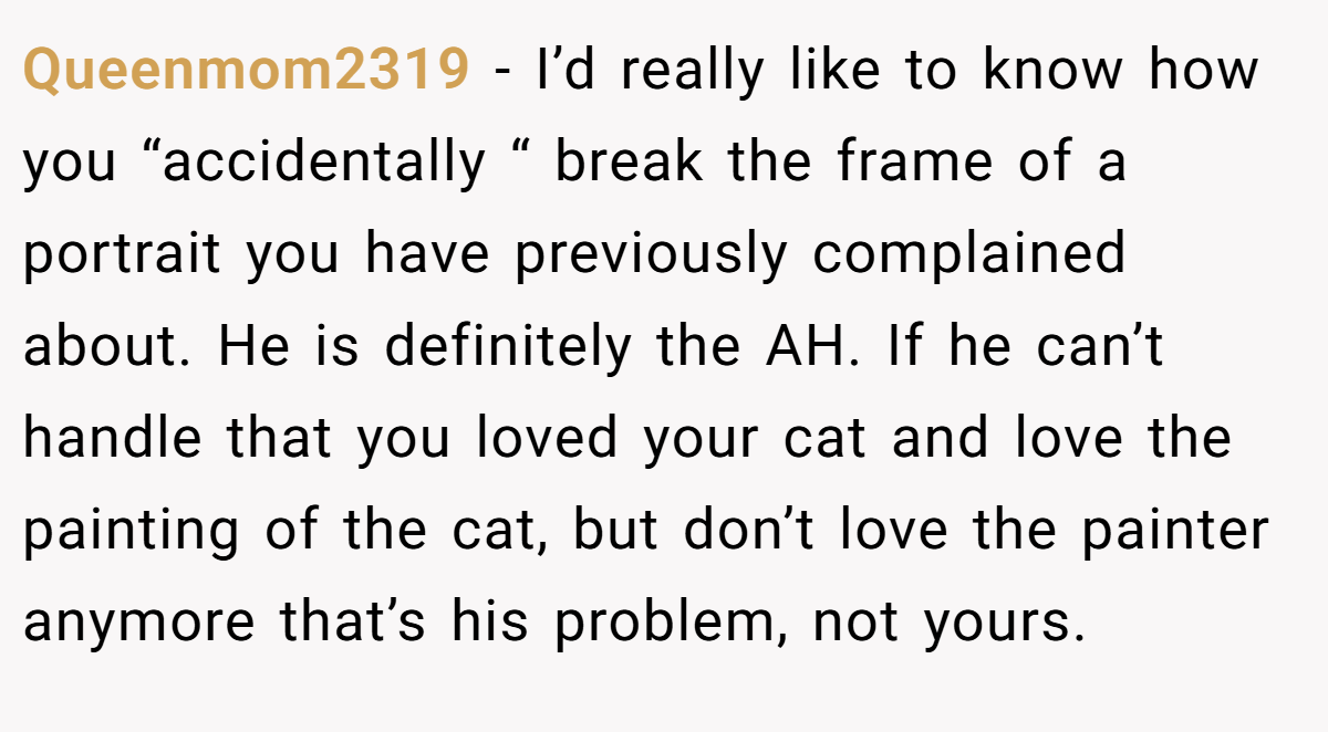 Queenmom2319 − I’d really like to know how you “accidentally “ break the frame of a portrait you have previously complained about. He is definitely the AH. If he can’t handle that you loved your cat and love the painting of the cat, but don’t love the painter anymore that’s his problem, not yours.