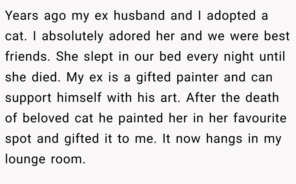 Years ago my ex husband and I adopted a cat. I absolutely adored her and we were best friends. She slept in our bed every night until she died. My ex is a gifted painter and can support himself with his art. After the death of beloved cat he painted her in her favourite spot and gifted it to me. It now hangs in my lounge room.