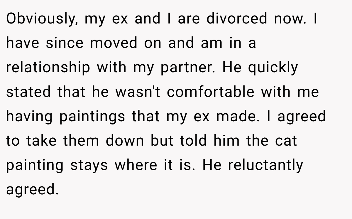 Obviously, my ex and I are divorced now. I have since moved on and am in a relationship with my partner. He quickly stated that he wasn't comfortable with me having paintings that my ex made. I agreed to take them down but told him the cat painting stays where it is. He reluctantly agreed.
