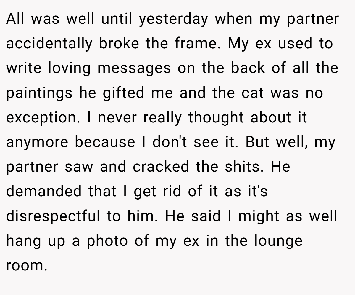 All was well until yesterday when my partner accidentally broke the frame. My ex used to write loving messages on the back of all the paintings he gifted me and the cat was no exception. I never really thought about it anymore because I don't see it. But well, my partner saw and cracked the shits. He demanded that I get rid of it as it's disrespectful to him. He said I might as well hang up a photo of my ex in the lounge room.
