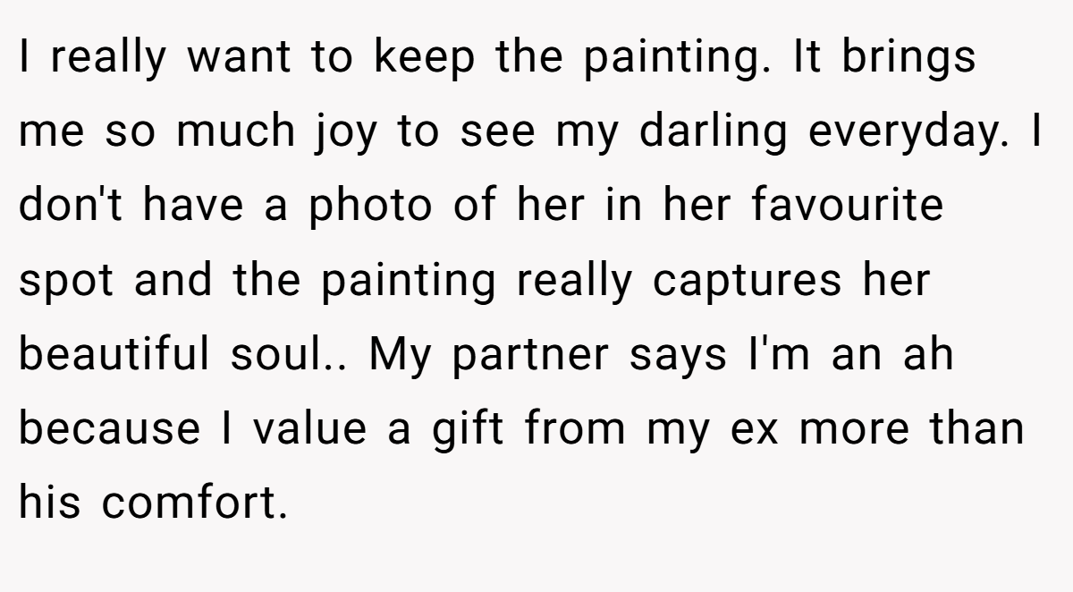 I really want to keep the painting. It brings me so much joy to see my darling everyday. I don't have a photo of her in her favourite spot and the painting really captures her beautiful soul.. My partner says I'm an ah because I value a gift from my ex more than his comfort.