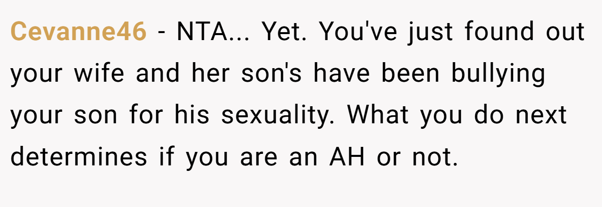 Cevanne46 − NTA... Yet. You've just found out your wife and her son's have been bullying your son for his sexuality. What you do next determines if you are an AH or not.