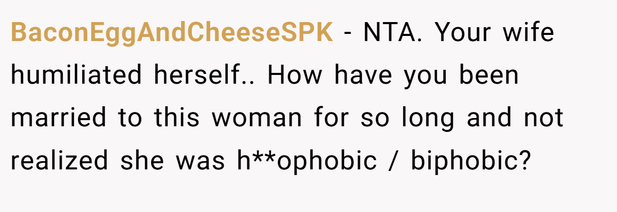 BaconEggAndCheeseSPK − NTA. Your wife humiliated herself.. How have you been married to this woman for so long and not realized she was h**ophobic / biphobic?