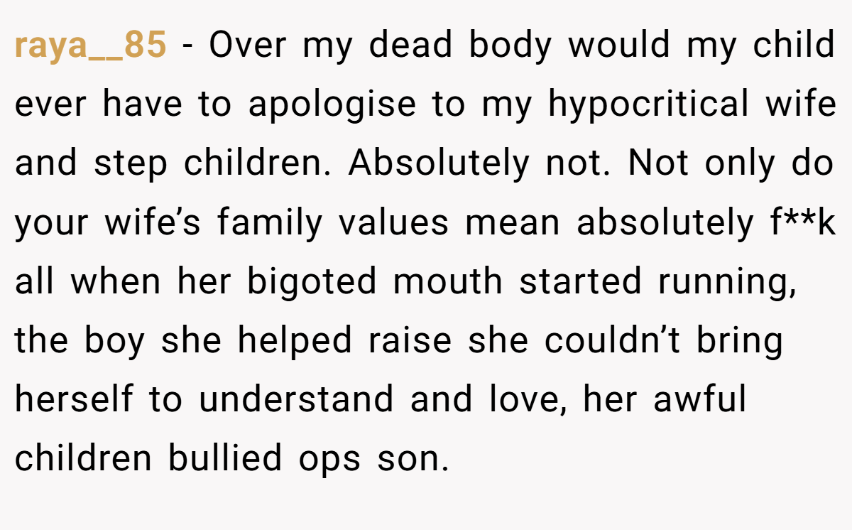 raya__85 − Over my dead body would my child ever have to apologise to my hypocritical wife and step children. Absolutely not. Not only do your wife’s family values mean absolutely f**k all when her bigoted mouth started running, the boy she helped raise she couldn’t bring herself to understand and love, her awful children bullied ops son.