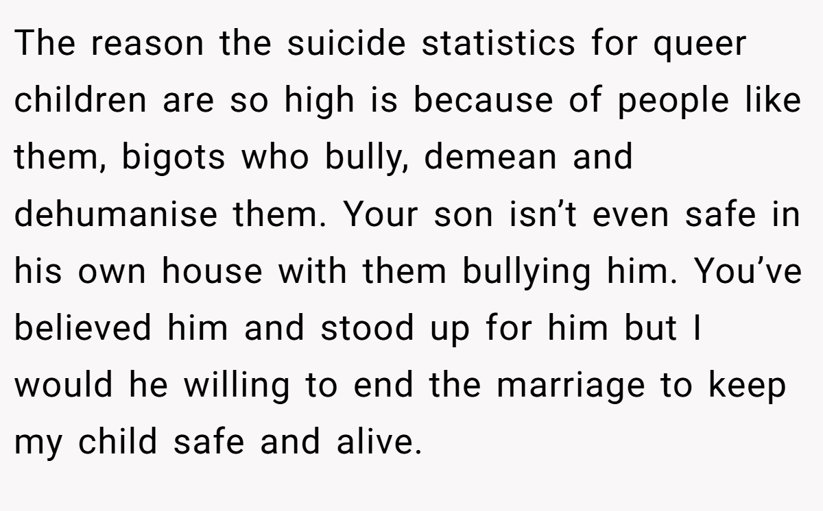 The reason the suicide statistics for queer children are so high is because of people like them, bigots who bully, demean and dehumanise them. Your son isn’t even safe in his own house with them bullying him. You’ve believed him and stood up for him but I would he willing to end the marriage to keep my child safe and alive.