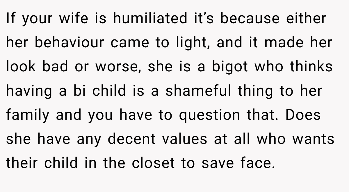 If your wife is humiliated it’s because either her behaviour came to light, and it made her look bad or worse, she is a bigot who thinks having a bi child is a shameful thing to her family and you have to question that. Does she have any decent values at all who wants their child in the closet to save face.