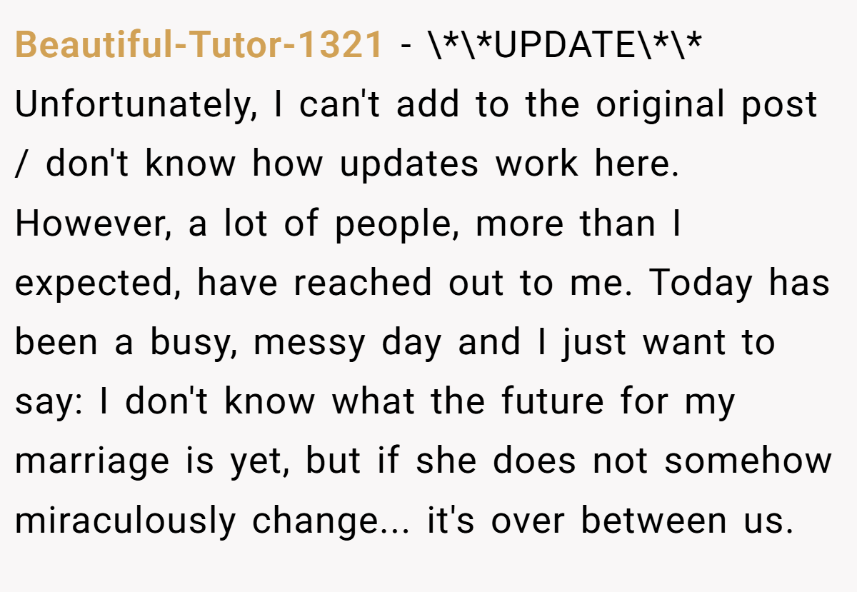 Beautiful-Tutor-1321 − \*\*UPDATE\*\* Unfortunately, I can't add to the original post / don't know how updates work here. However, a lot of people, more than I expected, have reached out to me. Today has been a busy, messy day and I just want to say: I don't know what the future for my marriage is yet, but if she does not somehow miraculously change... it's over between us.
