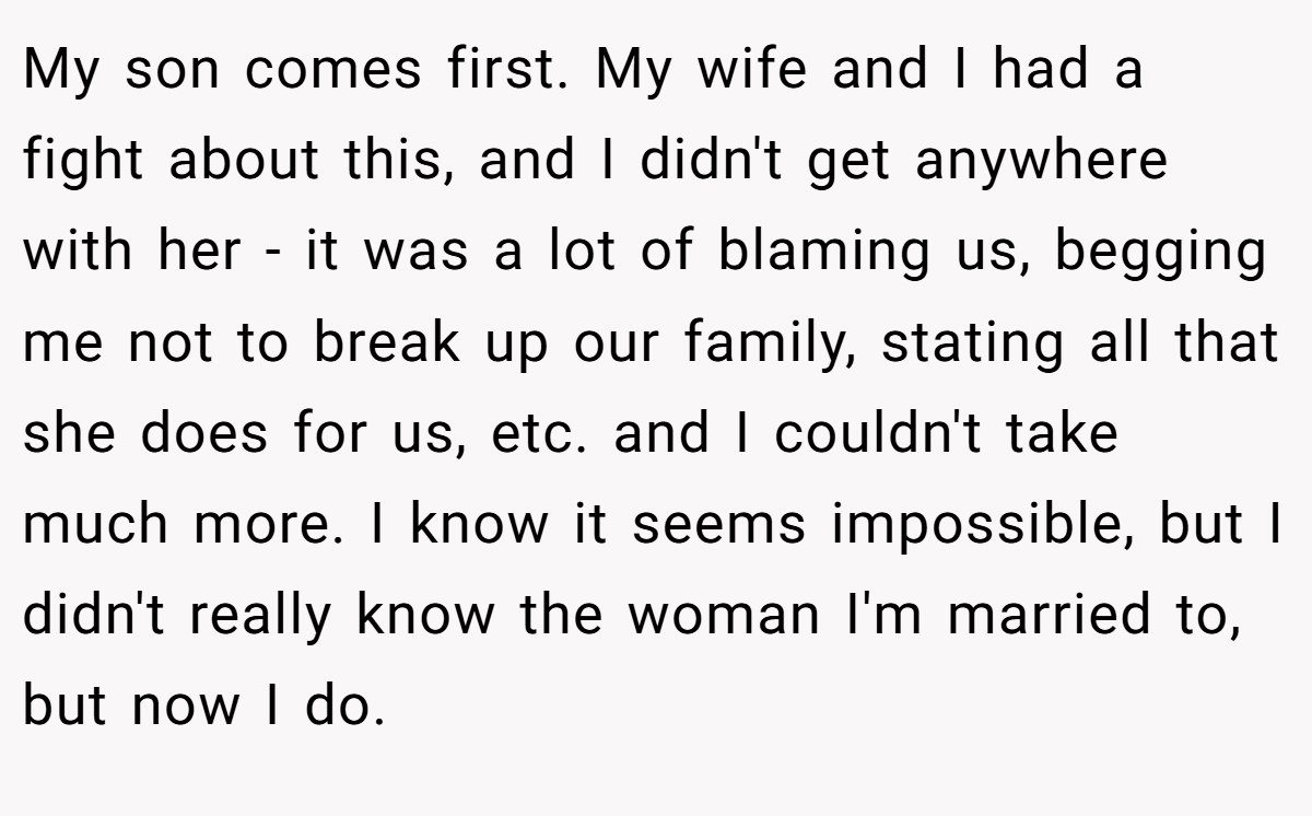 My son comes first. My wife and I had a fight about this, and I didn't get anywhere with her - it was a lot of blaming us, begging me not to break up our family, stating all that she does for us, etc. and I couldn't take much more. I know it seems impossible, but I didn't really know the woman I'm married to, but now I do.