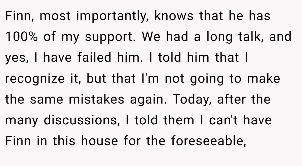 Finn, most importantly, knows that he has 100% of my support. We had a long talk, and yes, I have failed him. I told him that I recognize it, but that I'm not going to make the same mistakes again. Today, after the many discussions, I told them I can't have Finn in this house for the foreseeable,