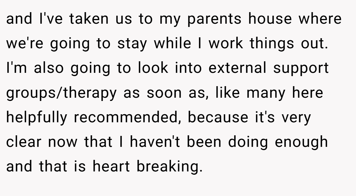 and I've taken us to my parents house where we're going to stay while I work things out. I'm also going to look into external support groups/therapy as soon as, like many here helpfully recommended, because it's very clear now that I haven't been doing enough and that is heart breaking.