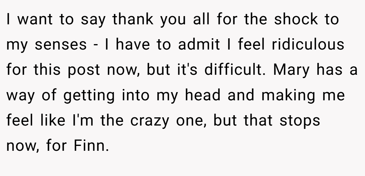 I want to say thank you all for the shock to my senses - I have to admit I feel ridiculous for this post now, but it's difficult. Mary has a way of getting into my head and making me feel like I'm the crazy one, but that stops now, for Finn.