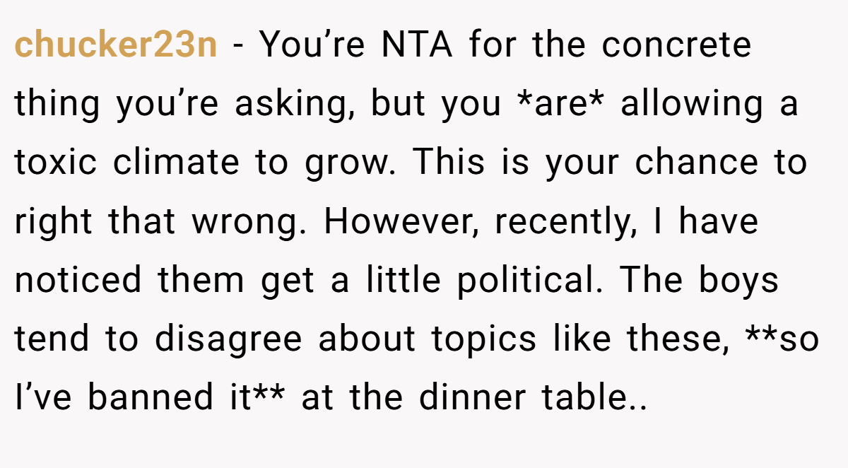 chucker23n − You’re NTA for the concrete thing you’re asking, but you *are* allowing a toxic climate to grow. This is your chance to right that wrong. However, recently, I have noticed them get a little political. The boys tend to disagree about topics like these, **so I’ve banned it** at the dinner table..