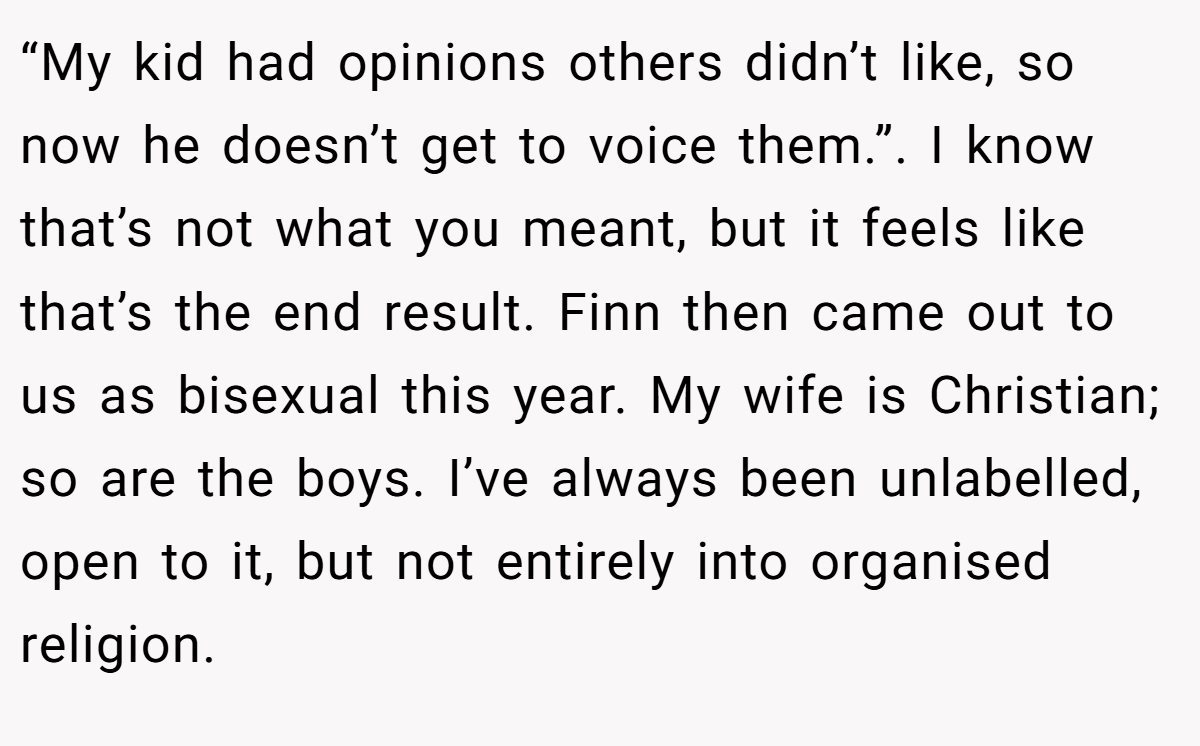 “My kid had opinions others didn’t like, so now he doesn’t get to voice them.”. I know that’s not what you meant, but it feels like that’s the end result. Finn then came out to us as bisexual this year. My wife is Christian; so are the boys. I’ve always been unlabelled, open to it, but not entirely into organised religion.