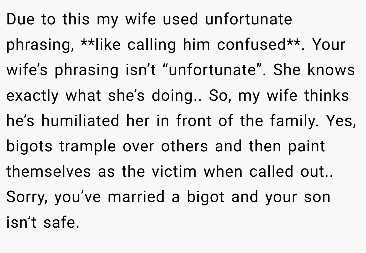 Due to this my wife used unfortunate phrasing, **like calling him confused**. Your wife’s phrasing isn’t “unfortunate”. She knows exactly what she’s doing.. So, my wife thinks he’s humiliated her in front of the family. Yes, bigots trample over others and then paint themselves as the victim when called out.. Sorry, you’ve married a bigot and your son isn’t safe.