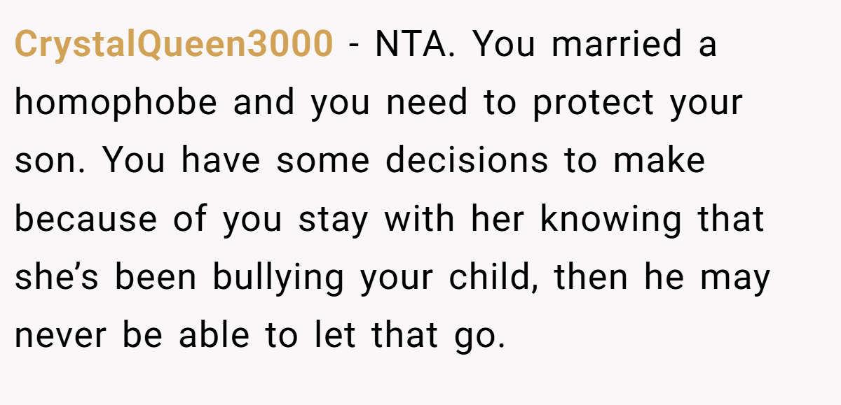 CrystalQueen3000 − NTA. You married a homophobe and you need to protect your son. You have some decisions to make because of you stay with her knowing that she’s been bullying your child, then he may never be able to let that go.