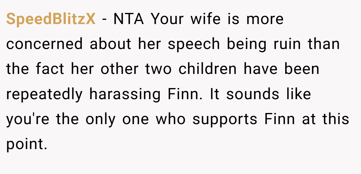 SpeedBlitzX − NTA Your wife is more concerned about her speech being ruin than the fact her other two children have been repeatedly harassing Finn. It sounds like you're the only one who supports Finn at this point.