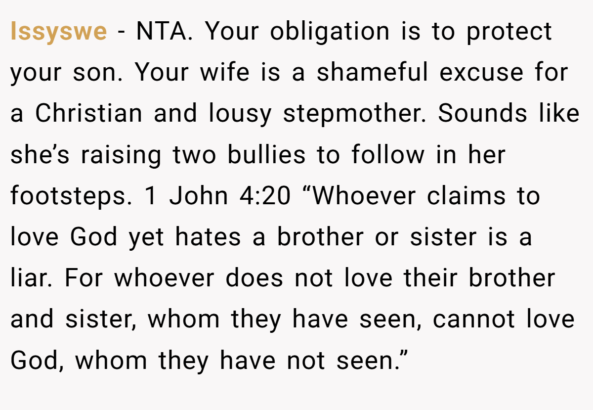 Issyswe − NTA. Your obligation is to protect your son. Your wife is a shameful excuse for a Christian and lousy stepmother. Sounds like she’s raising two bullies to follow in her footsteps. 1 John 4:20 “Whoever claims to love God yet hates a brother or sister is a liar. For whoever does not love their brother and sister, whom they have seen, cannot love God, whom they have not seen.”