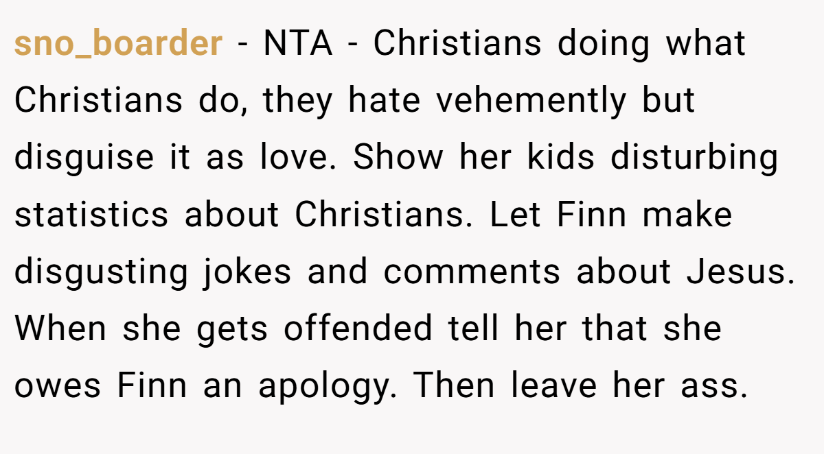 sno_boarder − NTA - Christians doing what Christians do, they hate vehemently but disguise it as love. Show her kids disturbing statistics about Christians. Let Finn make disgusting jokes and comments about Jesus. When she gets offended tell her that she owes Finn an apology. Then leave her ass.