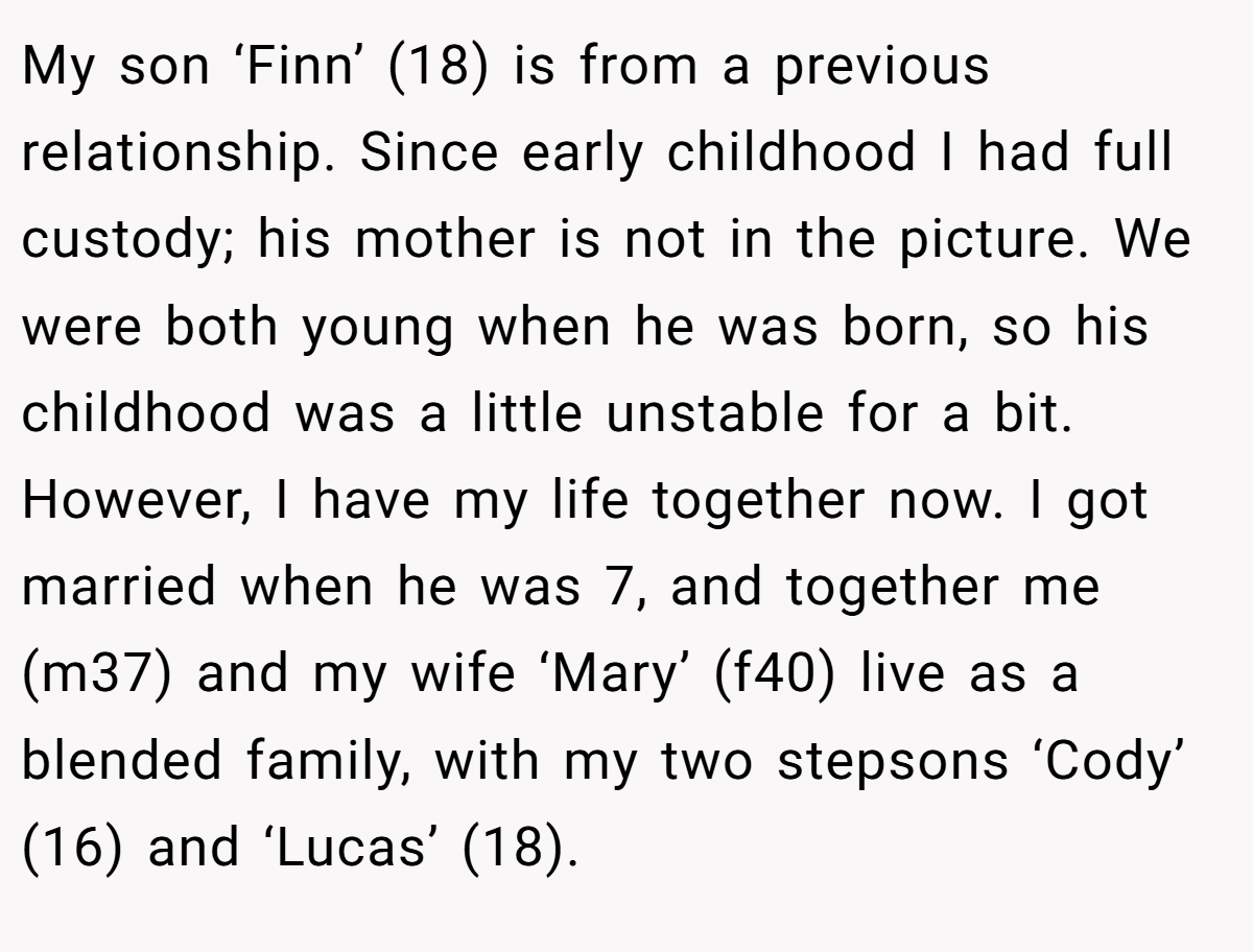 My son ‘Finn’ (18) is from a previous relationship. Since early childhood I had full custody; his mother is not in the picture. We were both young when he was born, so his childhood was a little unstable for a bit. However, I have my life together now. I got married when he was 7, and together me (m37) and my wife ‘Mary’ (f40) live as a blended family, with my two stepsons ‘Cody’ (16) and ‘Lucas’ (18).
