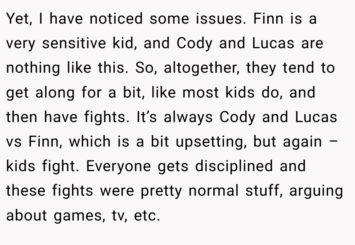 Yet, I have noticed some issues. Finn is a very sensitive kid, and Cody and Lucas are nothing like this. So, altogether, they tend to get along for a bit, like most kids do, and then have fights. It’s always Cody and Lucas vs Finn, which is a bit upsetting, but again – kids fight. Everyone gets disciplined and these fights were pretty normal stuff, arguing about games, tv, etc.
