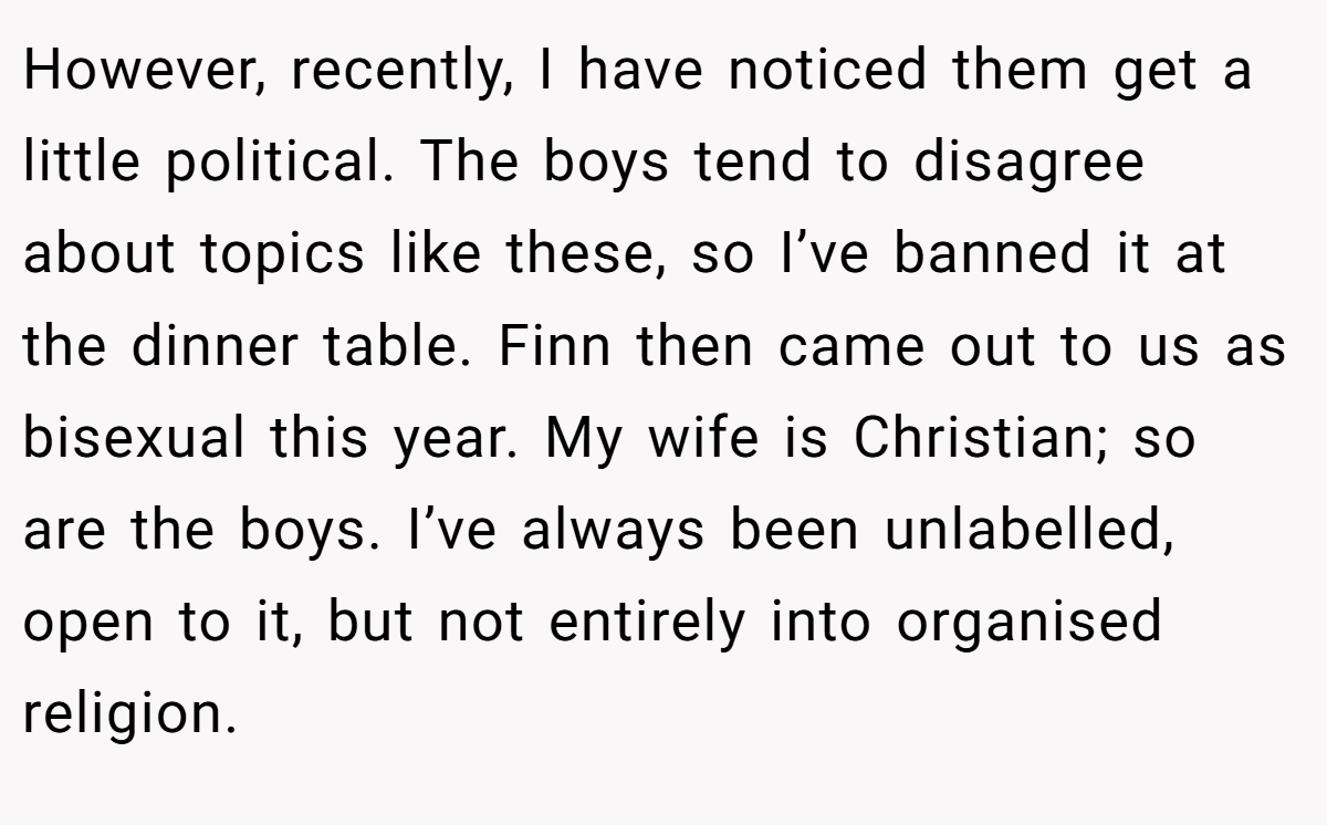 However, recently, I have noticed them get a little political. The boys tend to disagree about topics like these, so I’ve banned it at the dinner table. Finn then came out to us as bisexual this year. My wife is Christian; so are the boys. I’ve always been unlabelled, open to it, but not entirely into organised religion.