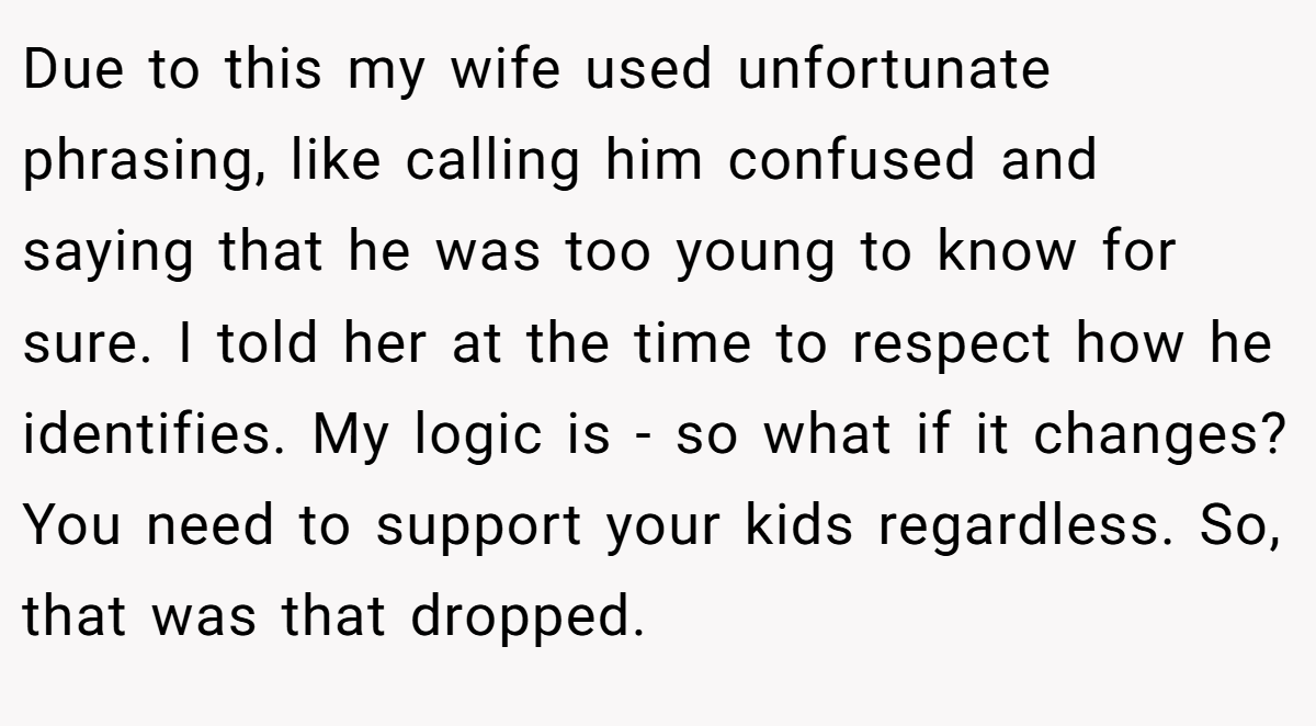 Due to this my wife used unfortunate phrasing, like calling him confused and saying that he was too young to know for sure. I told her at the time to respect how he identifies. My logic is - so what if it changes? You need to support your kids regardless. So, that was that dropped.