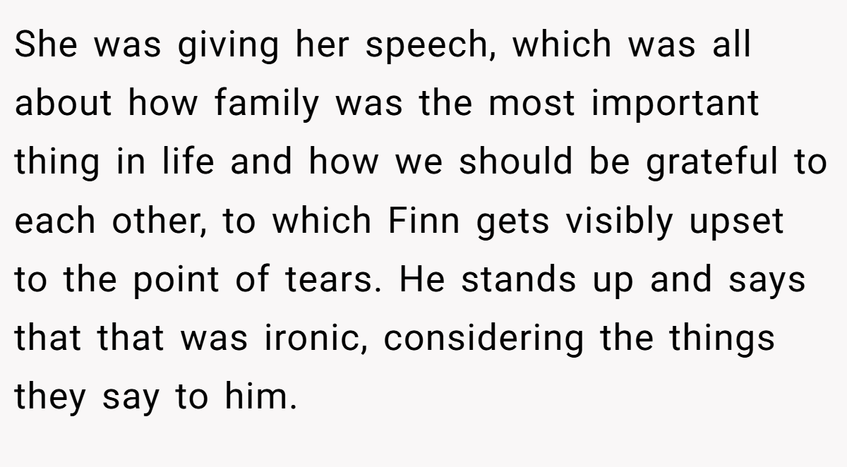 She was giving her speech, which was all about how family was the most important thing in life and how we should be grateful to each other, to which Finn gets visibly upset to the point of tears. He stands up and says that that was ironic, considering the things they say to him.