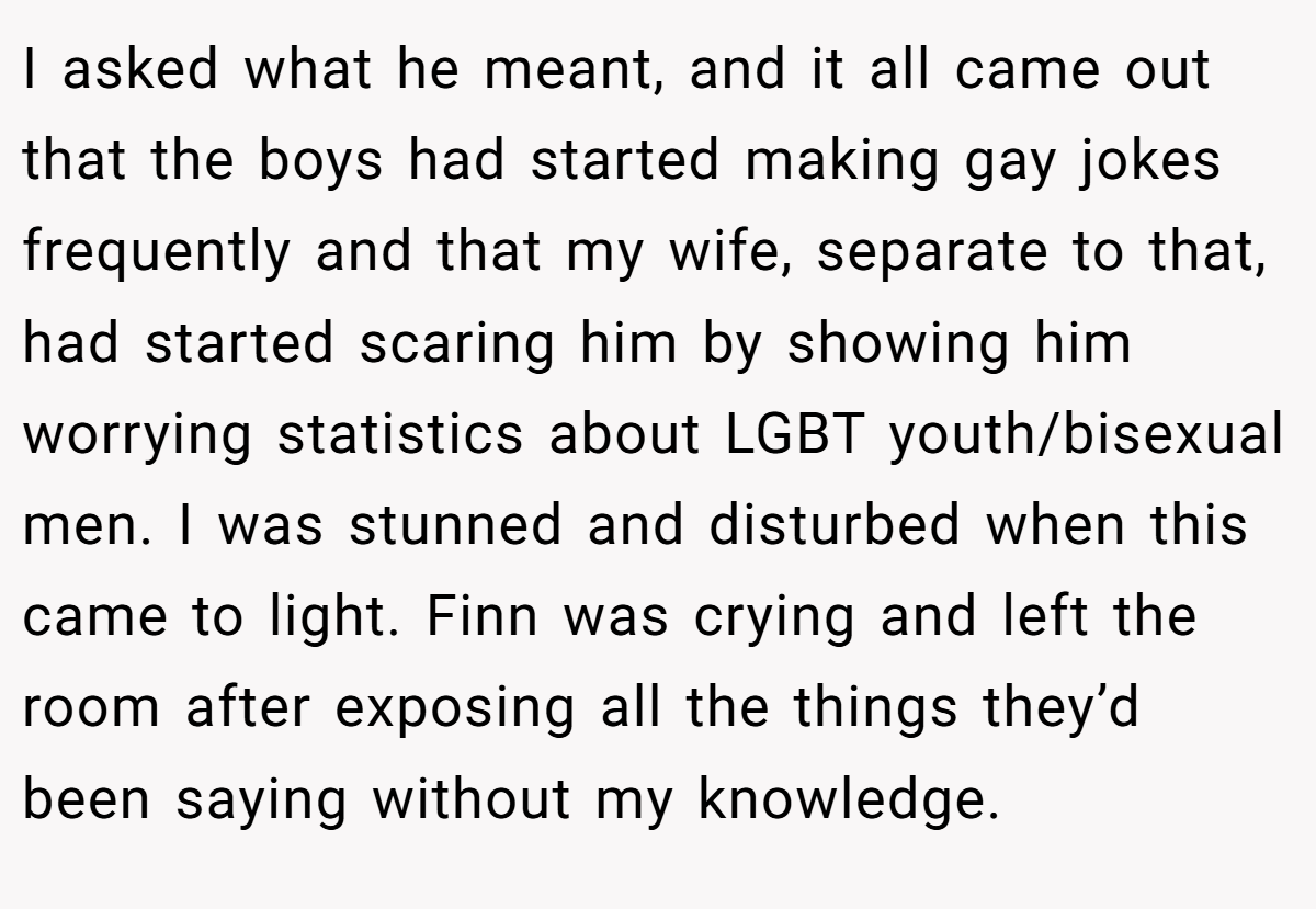 I asked what he meant, and it all came out that the boys had started making gay jokes frequently and that my wife, separate to that, had started scaring him by showing him worrying statistics about LGBT youth/bisexual men. I was stunned and disturbed when this came to light. Finn was crying and left the room after exposing all the things they’d been saying without my knowledge.