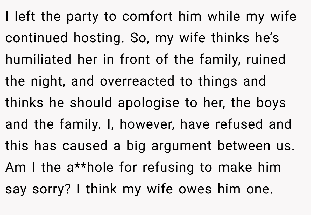 I left the party to comfort him while my wife continued hosting. So, my wife thinks he’s humiliated her in front of the family, ruined the night, and overreacted to things and thinks he should apologise to her, the boys and the family. I, however, have refused and this has caused a big argument between us. Am I the a**hole for refusing to make him say sorry? I think my wife owes him one.