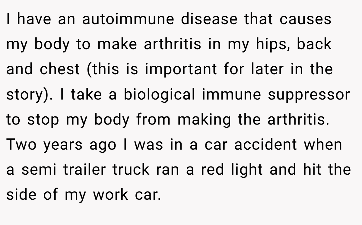 I have an autoimmune disease that causes my body to make arthritis in my hips, back and chest (this is important for later in the story). I take a biological immune suppressor to stop my body from making the arthritis. Two years ago I was in a car accident when a semi trailer truck ran a red light and hit the side of my work car.