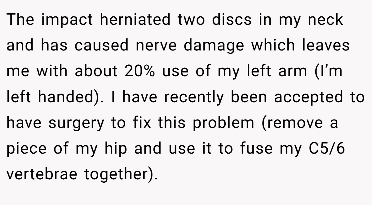 The impact herniated two discs in my neck and has caused nerve damage which leaves me with about 20% use of my left arm (I’m left handed). I have recently been accepted to have surgery to fix this problem (remove a piece of my hip and use it to fuse my C5/6 vertebrae together).