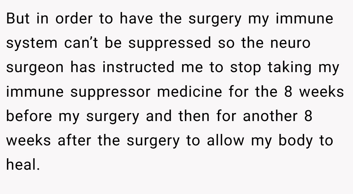 But in order to have the surgery my immune system can’t be suppressed so the neuro surgeon has instructed me to stop taking my immune suppressor medicine for the 8 weeks before my surgery and then for another 8 weeks after the surgery to allow my body to heal.