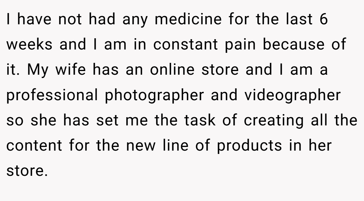 I have not had any medicine for the last 6 weeks and I am in constant pain because of it. My wife has an online store and I am a professional photographer and videographer so she has set me the task of creating all the content for the new line of products in her store.