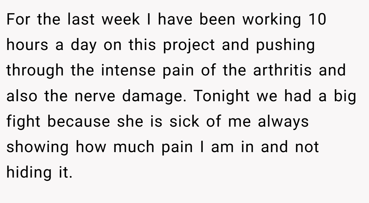 For the last week I have been working 10 hours a day on this project and pushing through the intense pain of the arthritis and also the nerve damage. Tonight we had a big fight because she is sick of me always showing how much pain I am in and not hiding it.