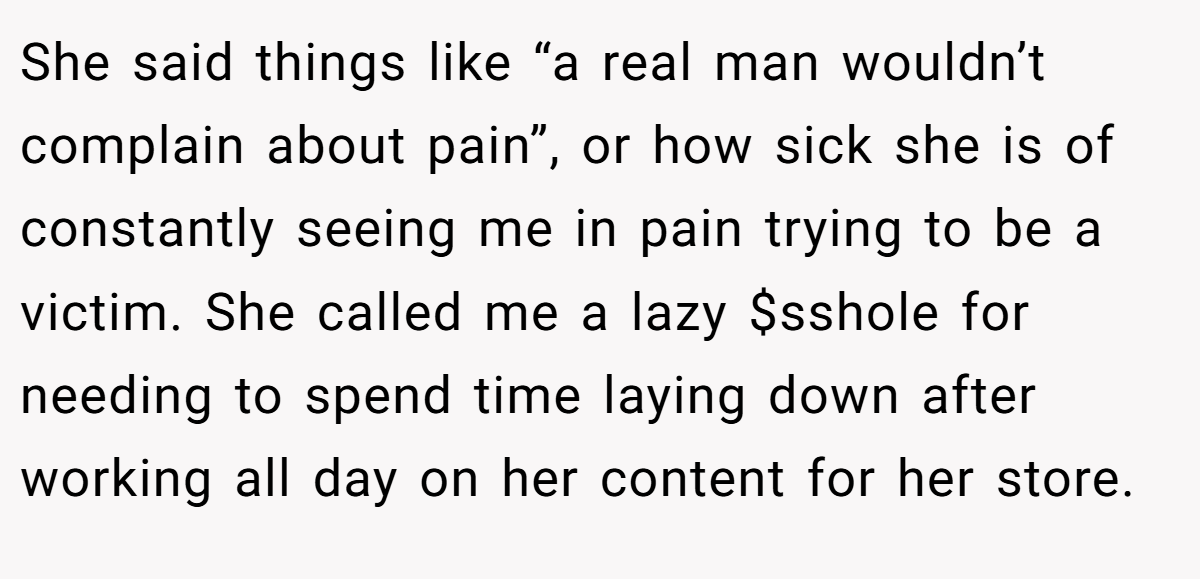 She said things like “a real man wouldn’t complain about pain”, or how sick she is of constantly seeing me in pain trying to be a victim. She called me a lazy $sshole for needing to spend time laying down after working all day on her content for her store.