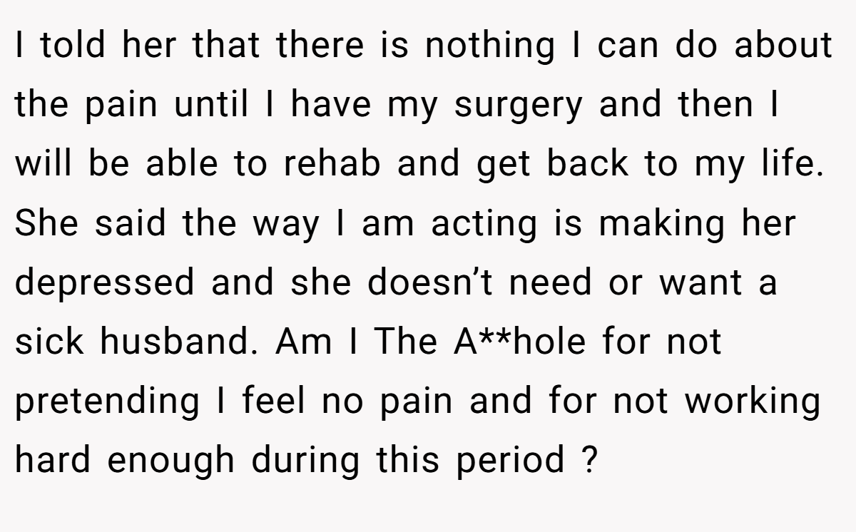 I told her that there is nothing I can do about the pain until I have my surgery and then I will be able to rehab and get back to my life. She said the way I am acting is making her depressed and she doesn’t need or want a sick husband. Am I The A**hole for not pretending I feel no pain and for not working hard enough during this period ?