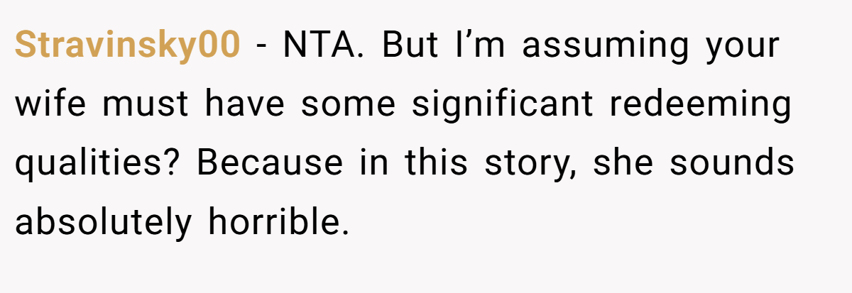 Stravinsky00 − NTA. But I’m assuming your wife must have some significant redeeming qualities? Because in this story, she sounds absolutely horrible.